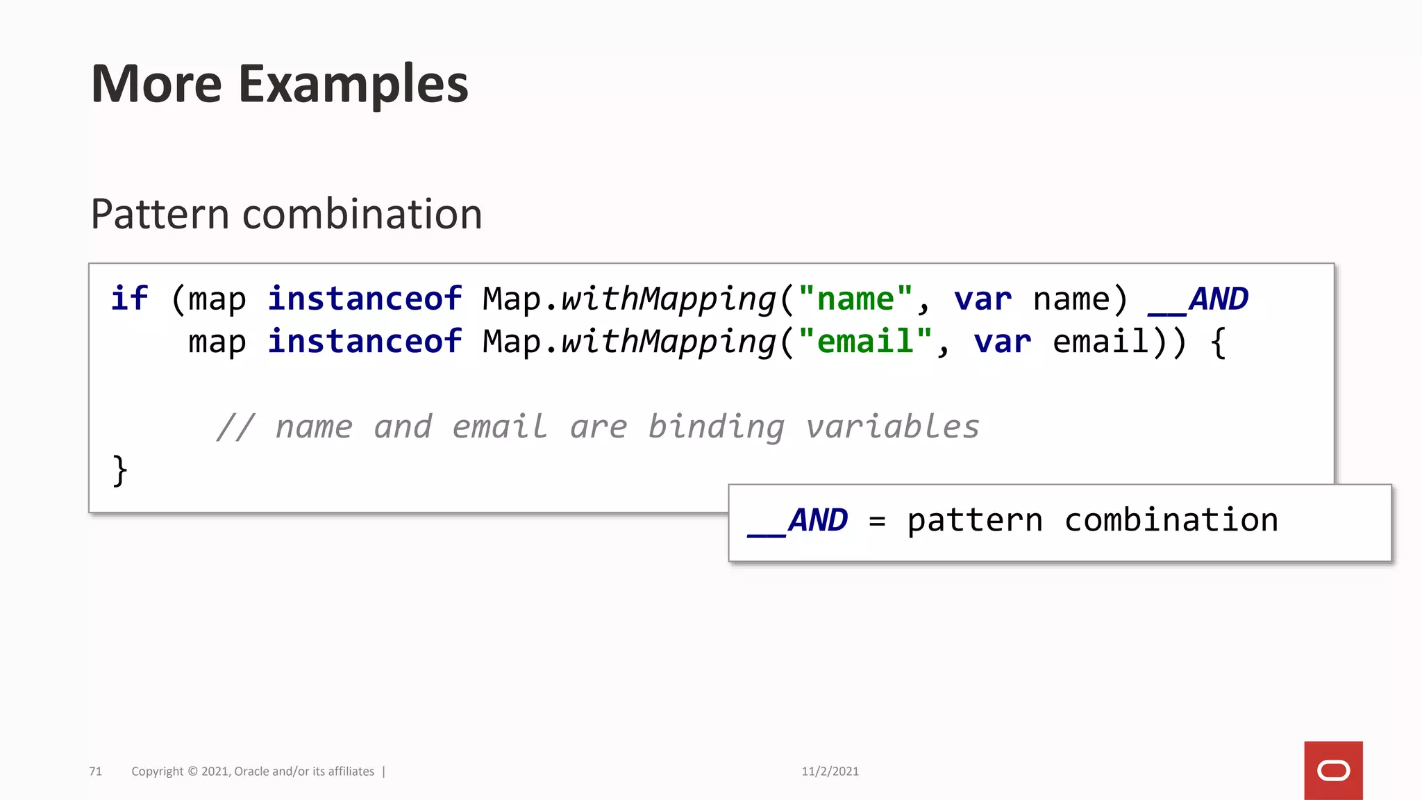 11/2/2021
Copyright © 2021, Oracle and/or its affiliates |
71
Pattern combination
More Examples
if (map instanceof Map.withMapping("name", var name) __AND
map instanceof Map.withMapping("email", var email)) {
// name and email are binding variables
}
__AND = pattern combination
 