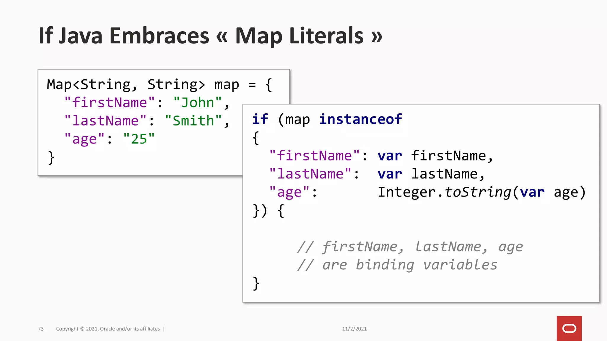 11/2/2021
Copyright © 2021, Oracle and/or its affiliates |
73
If Java Embraces « Map Literals »
Map<String, String> map = {
"firstName": "John",
"lastName": "Smith",
"age": "25"
}
if (map instanceof
{
"firstName": var firstName,
"lastName": var lastName,
"age": Integer.toString(var age)
}) {
// firstName, lastName, age
// are binding variables
}
 