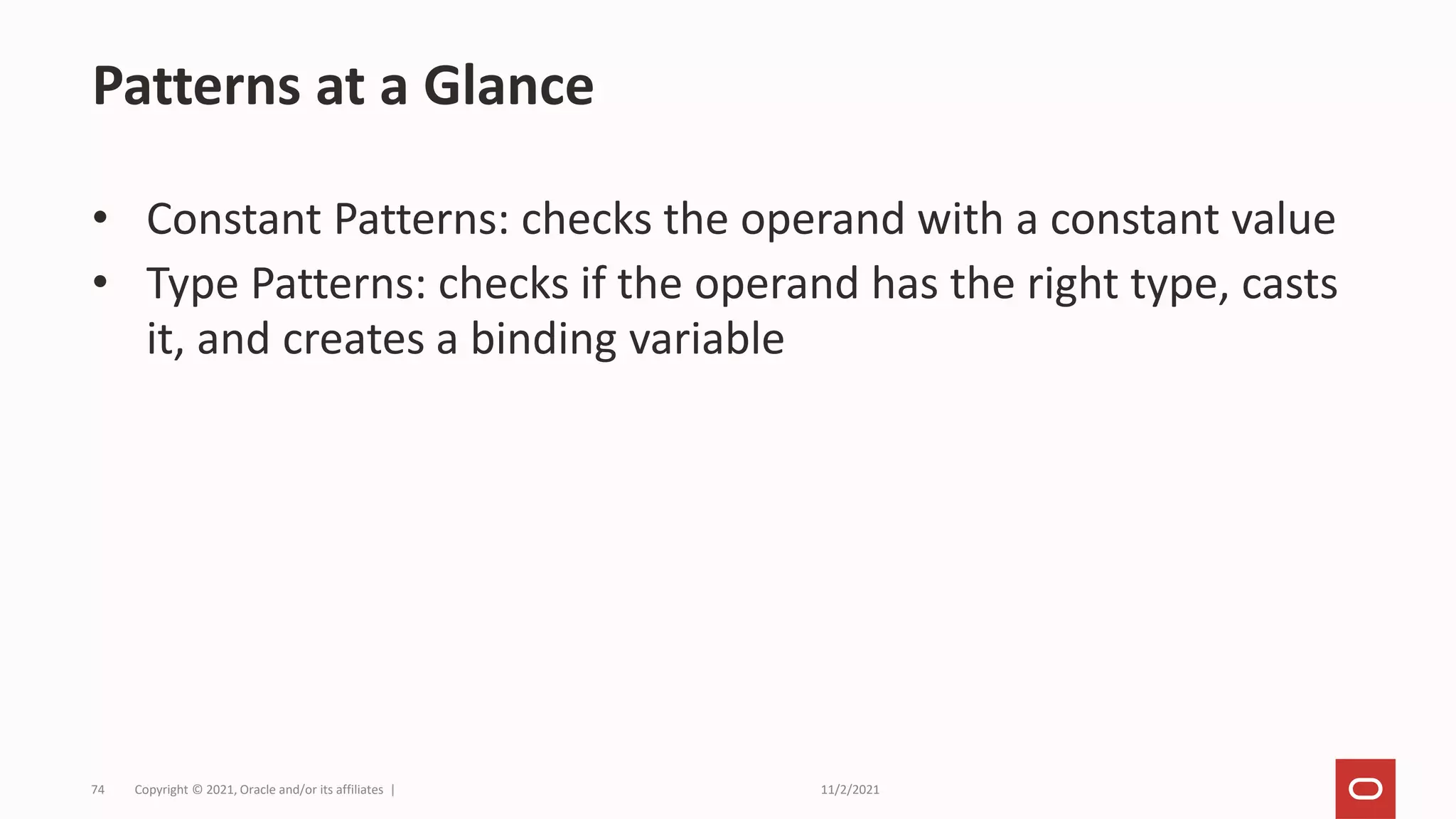 11/2/2021
Copyright © 2021, Oracle and/or its affiliates |
74
• Constant Patterns: checks the operand with a constant value
• Type Patterns: checks if the operand has the right type, casts
it, and creates a binding variable
Patterns at a Glance
 