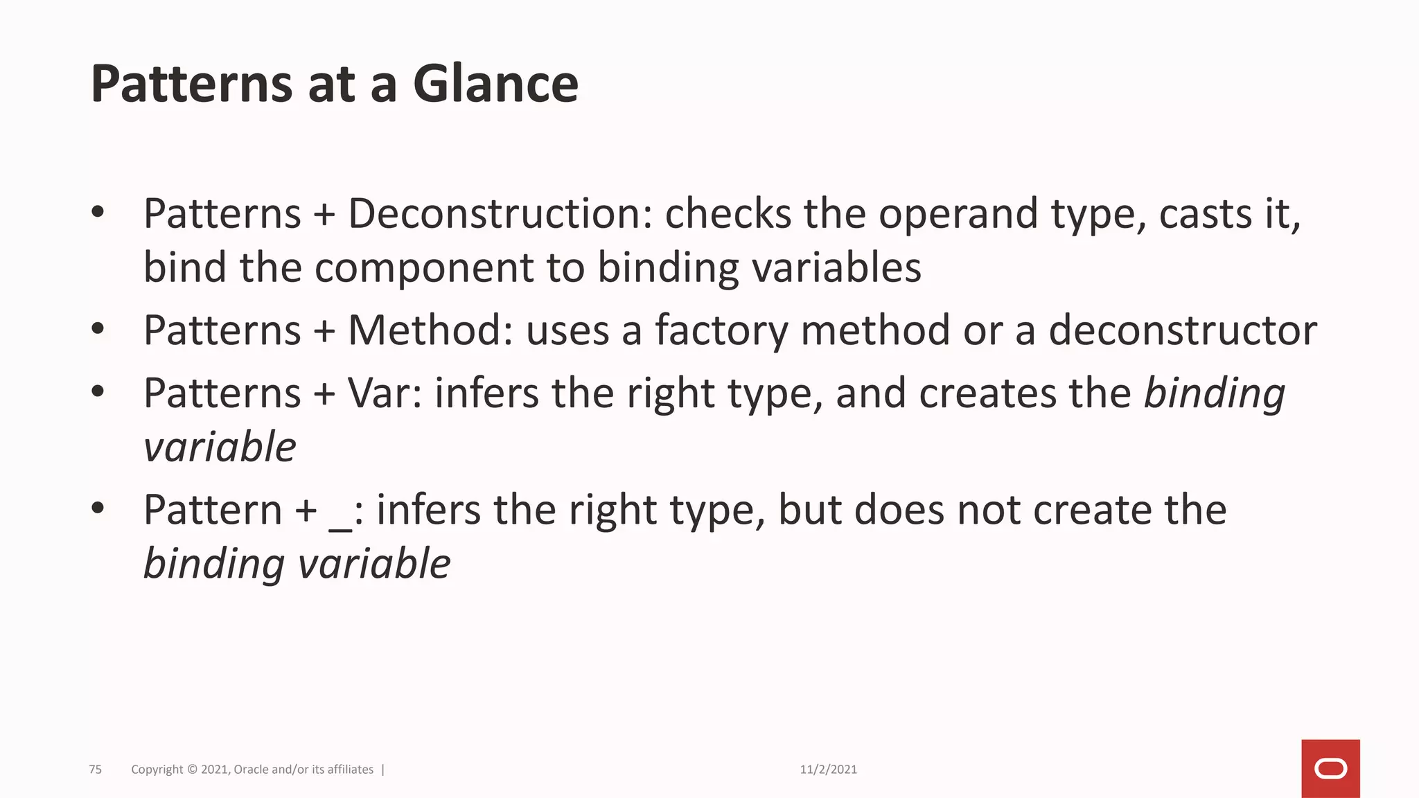 11/2/2021
Copyright © 2021, Oracle and/or its affiliates |
75
• Patterns + Deconstruction: checks the operand type, casts it,
bind the component to binding variables
• Patterns + Method: uses a factory method or a deconstructor
• Patterns + Var: infers the right type, and creates the binding
variable
• Pattern + _: infers the right type, but does not create the
binding variable
Patterns at a Glance
 