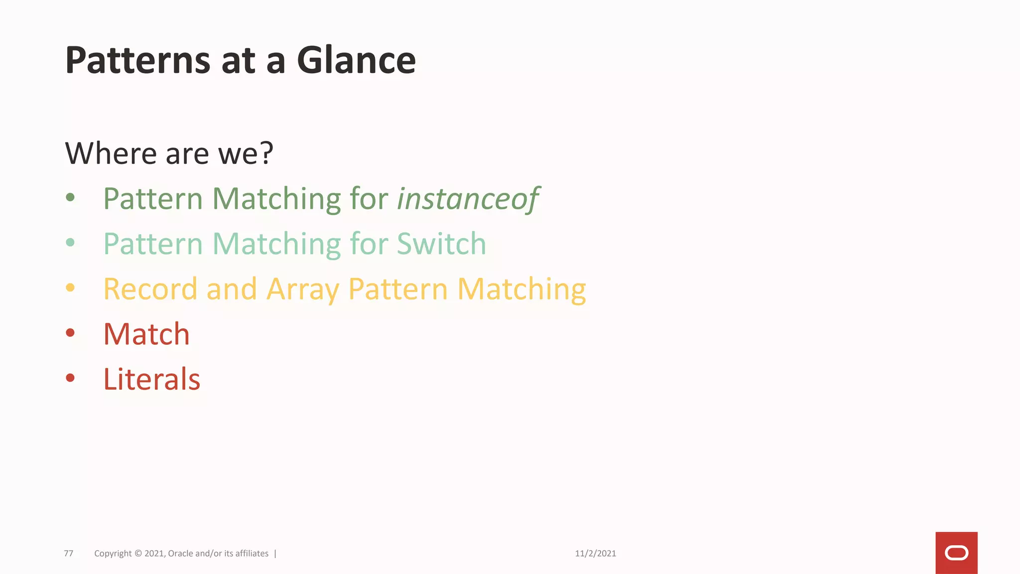 11/2/2021
Copyright © 2021, Oracle and/or its affiliates |
77
Where are we?
• Pattern Matching for instanceof
• Pattern Matching for Switch
• Record and Array Pattern Matching
• Match
• Literals
Patterns at a Glance
 