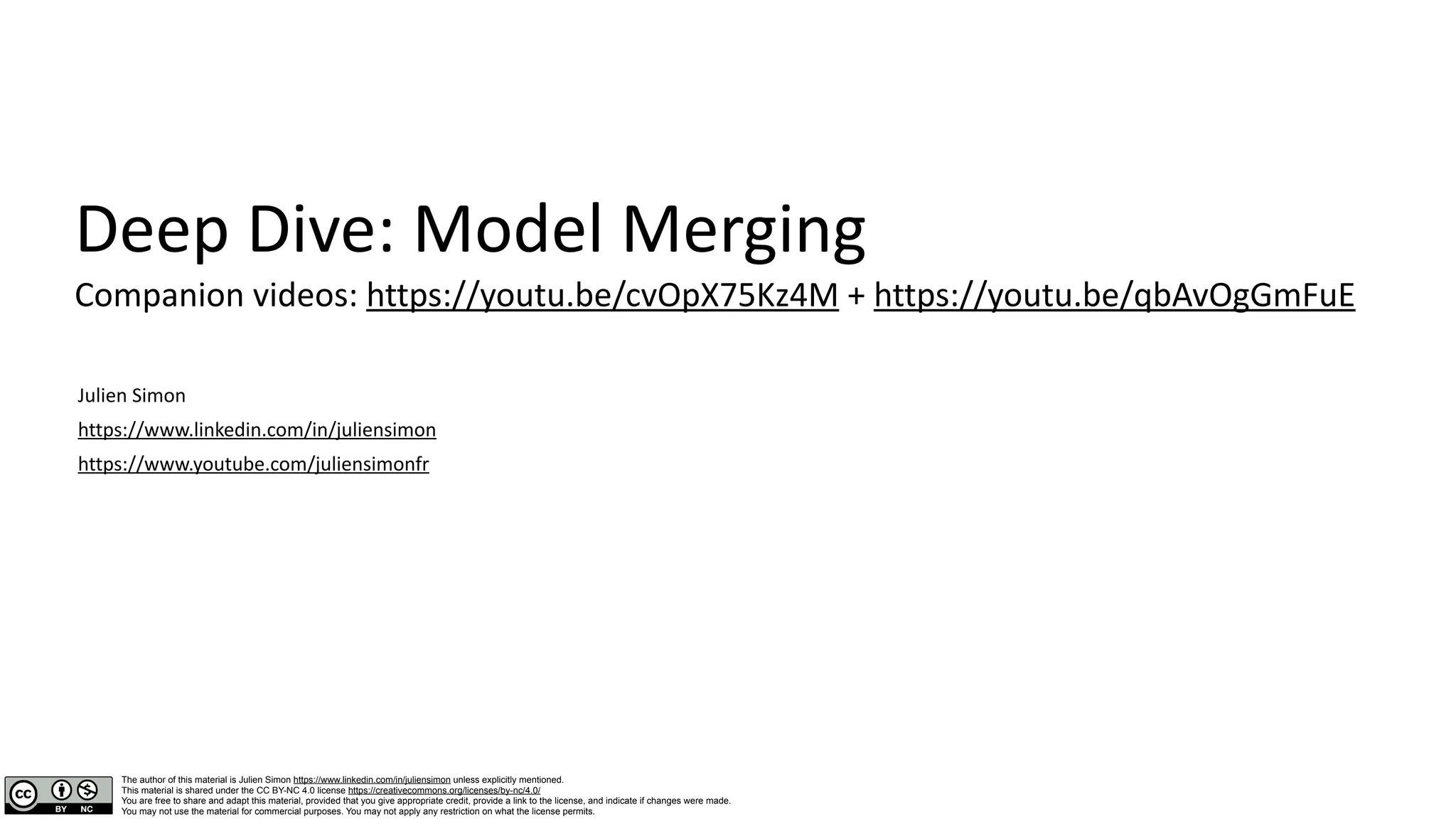 Deep Dive: Model Merging
Companion videos: https://youtu.be/cvOpX75Kz4M + https://youtu.be/qbAvOgGmFuE
Julien Simon
https://www.linkedin.com/in/juliensimon
https://www.youtube.com/juliensimonfr
The author of this material is Julien Simon https://www.linkedin.com/in/juliensimon unless explicitly mentioned.
This material is shared under the CC BY-NC 4.0 license https://creativecommons.org/licenses/by-nc/4.0/
You are free to share and adapt this material, provided that you give appropriate credit, provide a link to the license, and indicate if changes were made.
You may not use the material for commercial purposes. You may not apply any restriction on what the license permits.
 