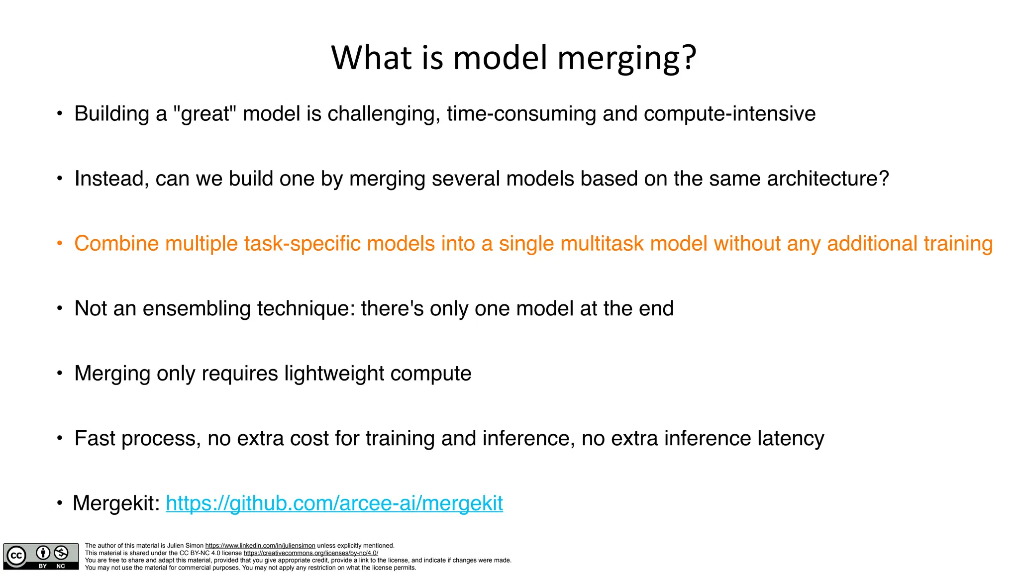 The author of this material is Julien Simon https://www.linkedin.com/in/juliensimon unless explicitly mentioned.
This material is shared under the CC BY-NC 4.0 license https://creativecommons.org/licenses/by-nc/4.0/
You are free to share and adapt this material, provided that you give appropriate credit, provide a link to the license, and indicate if changes were made.
You may not use the material for commercial purposes. You may not apply any restriction on what the license permits.
What is model merging?
• Building a "great" model is challenging, time-consuming and compute-intensive
• Instead, can we build one by merging several models based on the same architecture?
• Combine multiple task-specific models into a single multitask model without any additional training
• Not an ensembling technique: there's only one model at the end
• Merging only requires lightweight compute
• Fast process, no extra cost for training and inference, no extra inference latency
• Mergekit: https://github.com/arcee-ai/mergekit
 