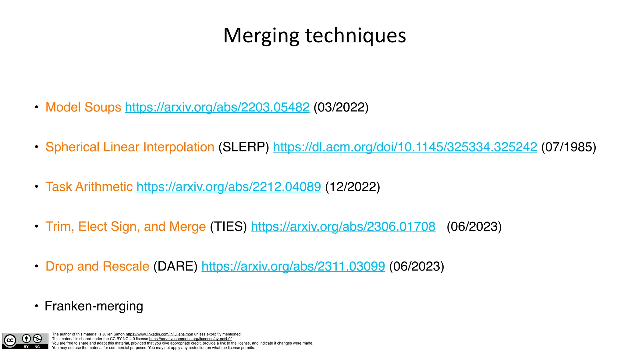 The author of this material is Julien Simon https://www.linkedin.com/in/juliensimon unless explicitly mentioned.
This material is shared under the CC BY-NC 4.0 license https://creativecommons.org/licenses/by-nc/4.0/
You are free to share and adapt this material, provided that you give appropriate credit, provide a link to the license, and indicate if changes were made.
You may not use the material for commercial purposes. You may not apply any restriction on what the license permits.
Merging techniques
• Model Soups https://arxiv.org/abs/2203.05482 (03/2022)
• Spherical Linear Interpolation (SLERP) https://dl.acm.org/doi/10.1145/325334.325242 (07/1985)
• Task Arithmetic https://arxiv.org/abs/2212.04089 (12/2022)
• Trim, Elect Sign, and Merge (TIES) https://arxiv.org/abs/2306.01708 (06/2023)
• Drop and Rescale (DARE) https://arxiv.org/abs/2311.03099 (06/2023)
• Franken-merging
 