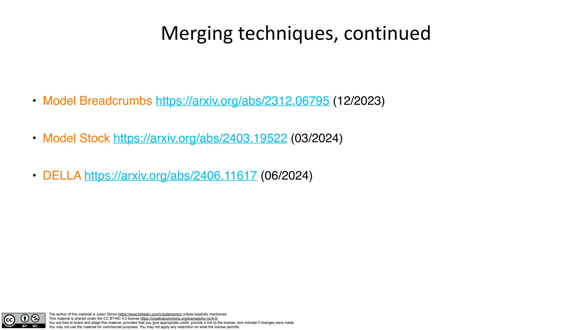The author of this material is Julien Simon https://www.linkedin.com/in/juliensimon unless explicitly mentioned.
This material is shared under the CC BY-NC 4.0 license https://creativecommons.org/licenses/by-nc/4.0/
You are free to share and adapt this material, provided that you give appropriate credit, provide a link to the license, and indicate if changes were made.
You may not use the material for commercial purposes. You may not apply any restriction on what the license permits.
Merging techniques, continued
• Model Breadcrumbs https://arxiv.org/abs/2312.06795 (12/2023)
• Model Stock https://arxiv.org/abs/2403.19522 (03/2024)
• DELLA https://arxiv.org/abs/2406.11617 (06/2024)
 