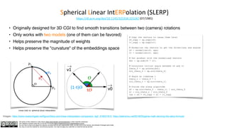 The author of this material is Julien Simon https://www.linkedin.com/in/juliensimon unless explicitly mentioned.
This material is shared under the CC BY-NC 4.0 license https://creativecommons.org/licenses/by-nc/4.0/
You are free to share and adapt this material, provided that you give appropriate credit, provide a link to the license, and indicate if changes were made.
You may not use the material for commercial purposes. You may not apply any restriction on what the license permits.
Spherical Linear IntERPolation (SLERP)
https://dl.acm.org/doi/10.1145/325334.325242 (07/1985)
• Originally designed for 3D CGI to find smooth transitions between two (camera) rotations
• Only works with two models (one of them can be favored)
• Helps preserve the magnitude of weights
• Helps preserve the "curvature" of the embeddings space
Linear (red) vs. spherical (blue) interpolation
Images: https://www.researchgate.net/figure/Slerp-and-linear-interpolation-comparison_fig2_318221910, https://allenchou.net/2018/05/game-math-deriving-the-slerp-formula/
# Copy the vectors to reuse them later
v0_copy = np.copy(v0)
v1_copy = np.copy(v1)
# Normalize the vectors to get the directions and angles
v0 = normalize(v0, eps)
v1 = normalize(v1, eps)
# Dot product with the normalized vectors
dot = np.sum(v0 * v1)
# Calculate initial angle between v0 and v1
theta_0 = np.arccos(dot)
sin_theta_0 = np.sin(theta_0)
# Angle at timestep t
theta_t = theta_0 * t
sin_theta_t = np.sin(theta_t)
# Finish the slerp algorithm
s0 = np.sin(theta_0 - theta_t) / sin_theta_0
s1 = sin_theta_t / sin_theta_0
res = s0 * v0_copy + s1 * v1_copy
𝛳
t
𝛳
(1-t)
𝛳
v0
v1
 