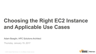 © 2015, Amazon Web Services, Inc. or its Affiliates. All rights reserved.© 2016, Amazon Web Services, Inc. or its Affiliates. All rights reserved.
Adam Boeglin, HPC Solutions Architect
Thursday, January 19, 2017
Choosing the Right EC2 Instance
and Applicable Use Cases
 