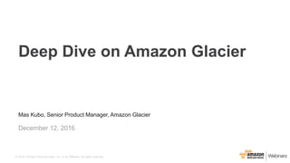 Mas Kubo, Senior Product Manager, Amazon Glacier
December 12, 2016
Deep Dive on Amazon Glacier
© 2016, Amazon Web Services, Inc. or its Affiliates. All rights reserved.
 
