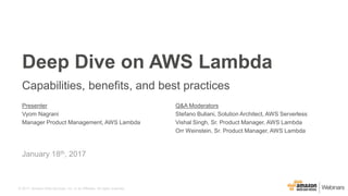 © 2017, Amazon Web Services, Inc. or its Affiliates. All rights reserved.
Presenter
Vyom Nagrani
Manager Product Management, AWS Lambda
Q&A Moderators
Stefano Buliani, Solution Architect, AWS Serverless
Vishal Singh, Sr. Product Manager, AWS Lambda
Orr Weinstein, Sr. Product Manager, AWS Lambda
January 18th, 2017
Deep Dive on AWS Lambda
Capabilities, benefits, and best practices
 
