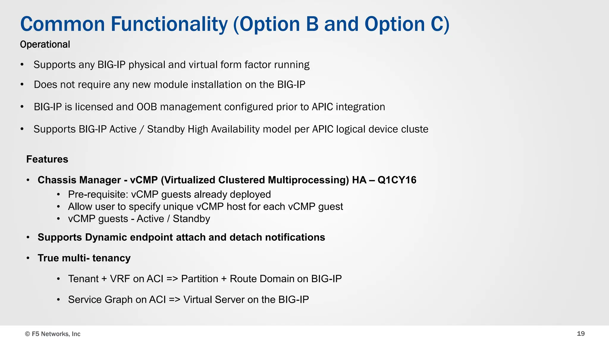 © F5 Networks, Inc 19
Common Functionality (Option B and Option C)
Operational
• Supports any BIG-IP physical and virtual form factor running
• Does not require any new module installation on the BIG-IP
• BIG-IP is licensed and OOB management configured prior to APIC integration
• Supports BIG-IP Active / Standby High Availability model per APIC logical device cluste
Features
• Chassis Manager - vCMP (Virtualized Clustered Multiprocessing) HA – Q1CY16
• Pre-requisite: vCMP guests already deployed
• Allow user to specify unique vCMP host for each vCMP guest
• vCMP guests - Active / Standby
• Supports Dynamic endpoint attach and detach notifications
• True multi- tenancy
• Tenant + VRF on ACI => Partition + Route Domain on BIG-IP
• Service Graph on ACI => Virtual Server on the BIG-IP
 