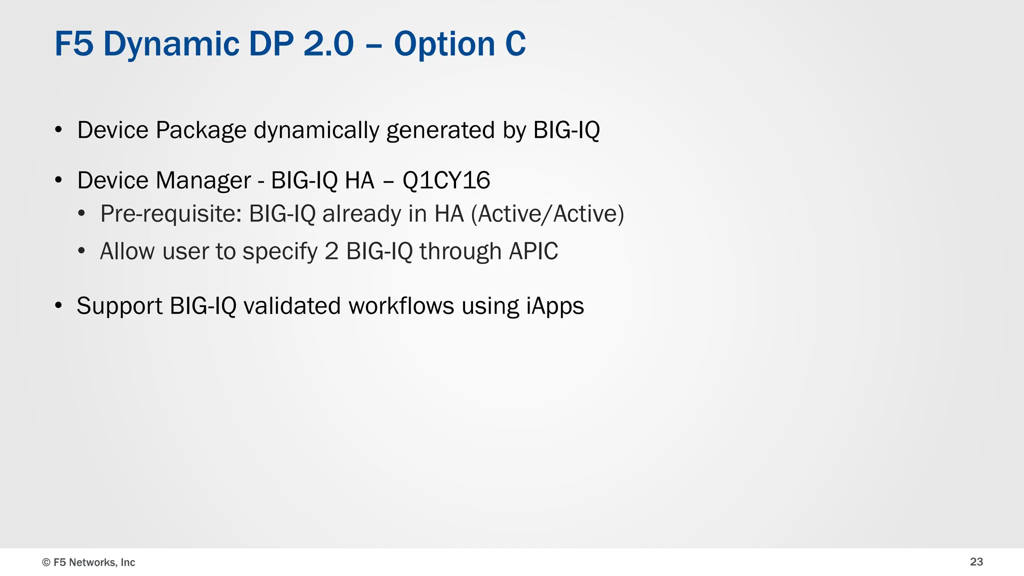 © F5 Networks, Inc 23
F5 Dynamic DP 2.0 – Option C
• Device Package dynamically generated by BIG-IQ
• Device Manager - BIG-IQ HA – Q1CY16
• Pre-requisite: BIG-IQ already in HA (Active/Active)
• Allow user to specify 2 BIG-IQ through APIC
• Support BIG-IQ validated workflows using iApps
 