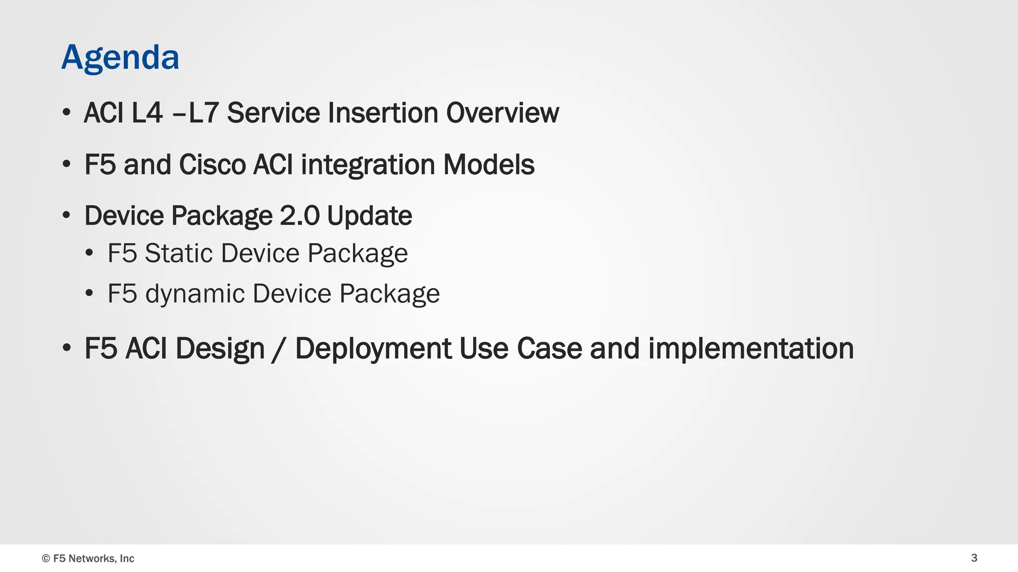 © F5 Networks, Inc 3
Agenda
• ACI L4 –L7 Service Insertion Overview
• F5 and Cisco ACI integration Models
• Device Package 2.0 Update
• F5 Static Device Package
• F5 dynamic Device Package
• F5 ACI Design / Deployment Use Case and implementation
 