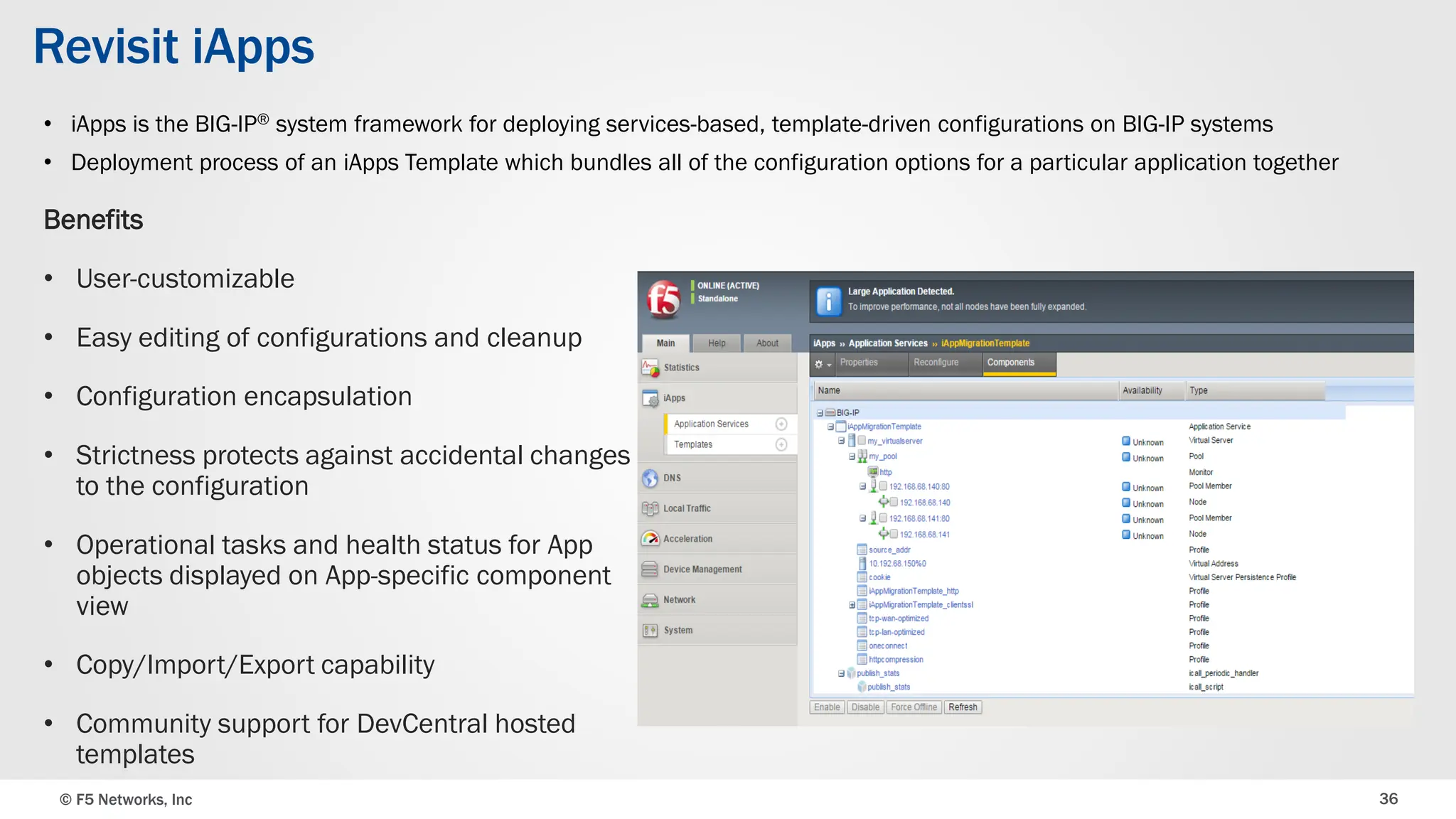 © F5 Networks, Inc 36
Revisit iApps
Benefits
• User-customizable
• Easy editing of configurations and cleanup
• Configuration encapsulation
• Strictness protects against accidental changes
to the configuration
• Operational tasks and health status for App
objects displayed on App-specific component
view
• Copy/Import/Export capability
• Community support for DevCentral hosted
templates
• iApps is the BIG-IP® system framework for deploying services-based, template-driven configurations on BIG-IP systems
• Deployment process of an iApps Template which bundles all of the configuration options for a particular application together
 