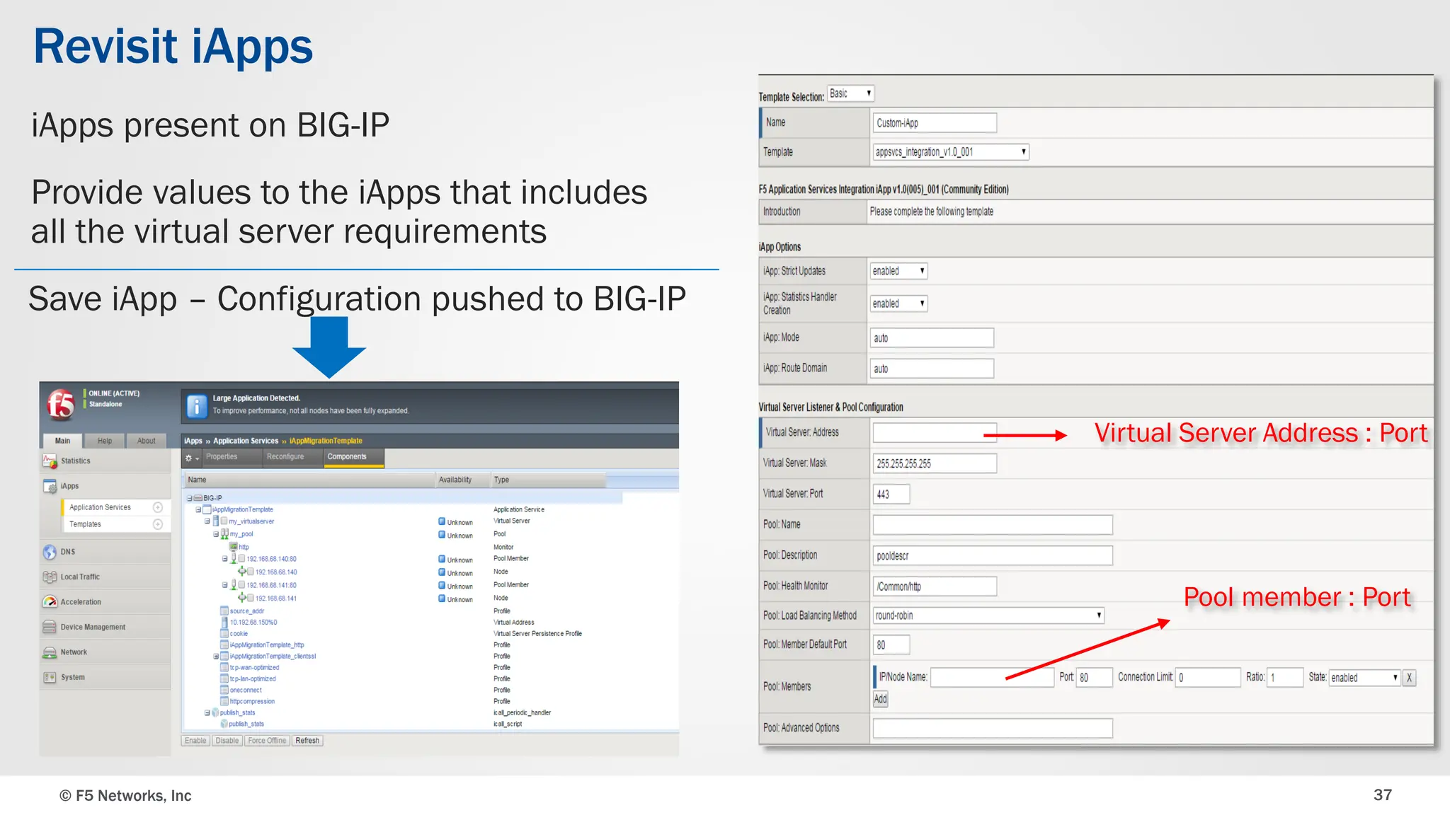 © F5 Networks, Inc 37
Revisit iApps
iApps present on BIG-IP
Provide values to the iApps that includes
all the virtual server requirements
Virtual Server Address : Port
Pool member : Port
Save iApp – Configuration pushed to BIG-IP
 