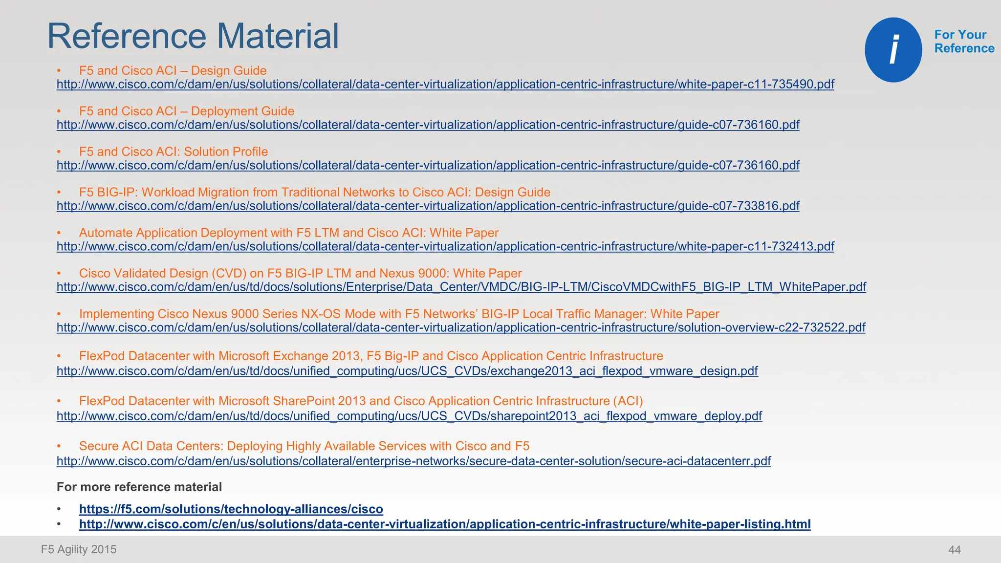 F5 Agility 2015 44
Reference Material For Your
Reference
i
• F5 and Cisco ACI – Design Guide
http://www.cisco.com/c/dam/en/us/solutions/collateral/data-center-virtualization/application-centric-infrastructure/white-paper-c11-735490.pdf
• F5 and Cisco ACI – Deployment Guide
http://www.cisco.com/c/dam/en/us/solutions/collateral/data-center-virtualization/application-centric-infrastructure/guide-c07-736160.pdf
• F5 and Cisco ACI: Solution Profile
http://www.cisco.com/c/dam/en/us/solutions/collateral/data-center-virtualization/application-centric-infrastructure/guide-c07-736160.pdf
• F5 BIG-IP: Workload Migration from Traditional Networks to Cisco ACI: Design Guide
http://www.cisco.com/c/dam/en/us/solutions/collateral/data-center-virtualization/application-centric-infrastructure/guide-c07-733816.pdf
• Automate Application Deployment with F5 LTM and Cisco ACI: White Paper
http://www.cisco.com/c/dam/en/us/solutions/collateral/data-center-virtualization/application-centric-infrastructure/white-paper-c11-732413.pdf
• Cisco Validated Design (CVD) on F5 BIG-IP LTM and Nexus 9000: White Paper
http://www.cisco.com/c/dam/en/us/td/docs/solutions/Enterprise/Data_Center/VMDC/BIG-IP-LTM/CiscoVMDCwithF5_BIG-IP_LTM_WhitePaper.pdf
• Implementing Cisco Nexus 9000 Series NX-OS Mode with F5 Networks’ BIG-IP Local Traffic Manager: White Paper
http://www.cisco.com/c/dam/en/us/solutions/collateral/data-center-virtualization/application-centric-infrastructure/solution-overview-c22-732522.pdf
• FlexPod Datacenter with Microsoft Exchange 2013, F5 Big-IP and Cisco Application Centric Infrastructure
http://www.cisco.com/c/dam/en/us/td/docs/unified_computing/ucs/UCS_CVDs/exchange2013_aci_flexpod_vmware_design.pdf
• FlexPod Datacenter with Microsoft SharePoint 2013 and Cisco Application Centric Infrastructure (ACI)
http://www.cisco.com/c/dam/en/us/td/docs/unified_computing/ucs/UCS_CVDs/sharepoint2013_aci_flexpod_vmware_deploy.pdf
• Secure ACI Data Centers: Deploying Highly Available Services with Cisco and F5
http://www.cisco.com/c/dam/en/us/solutions/collateral/enterprise-networks/secure-data-center-solution/secure-aci-datacenterr.pdf
https://f5.com/solutions/technology-alliances/cisco
http://www.cisco.com/c/en/us/solutions/data-center-virtualization/application-centric-infrastructure/white-paper-listing.html
 