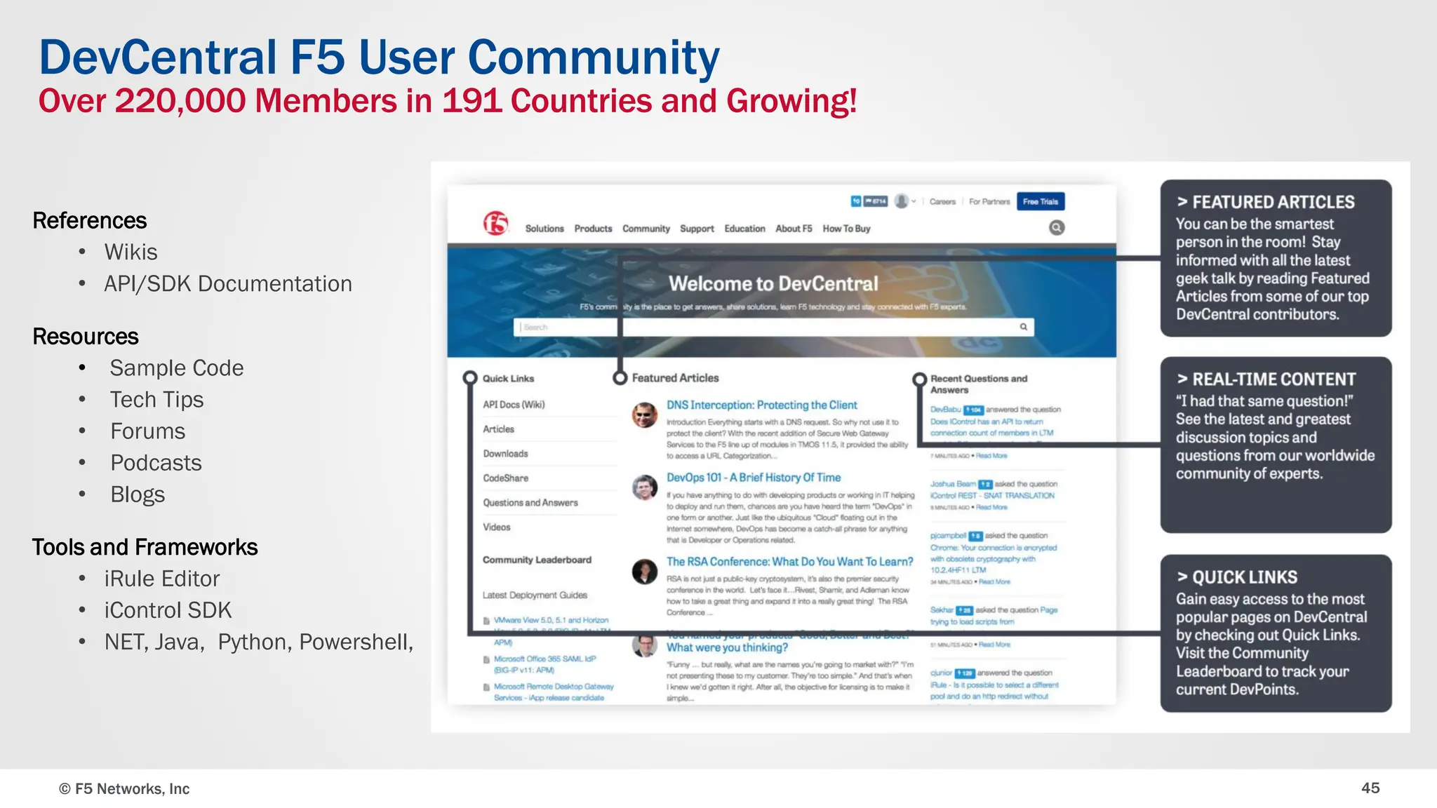 © F5 Networks, Inc 45
DevCentral F5 User Community
Over 220,000 Members in 191 Countries and Growing!
References
• Wikis
• API/SDK Documentation
Resources
• Sample Code
• Tech Tips
• Forums
• Podcasts
• Blogs
Tools and Frameworks
• iRule Editor
• iControl SDK
• NET, Java, Python, Powershell,
 