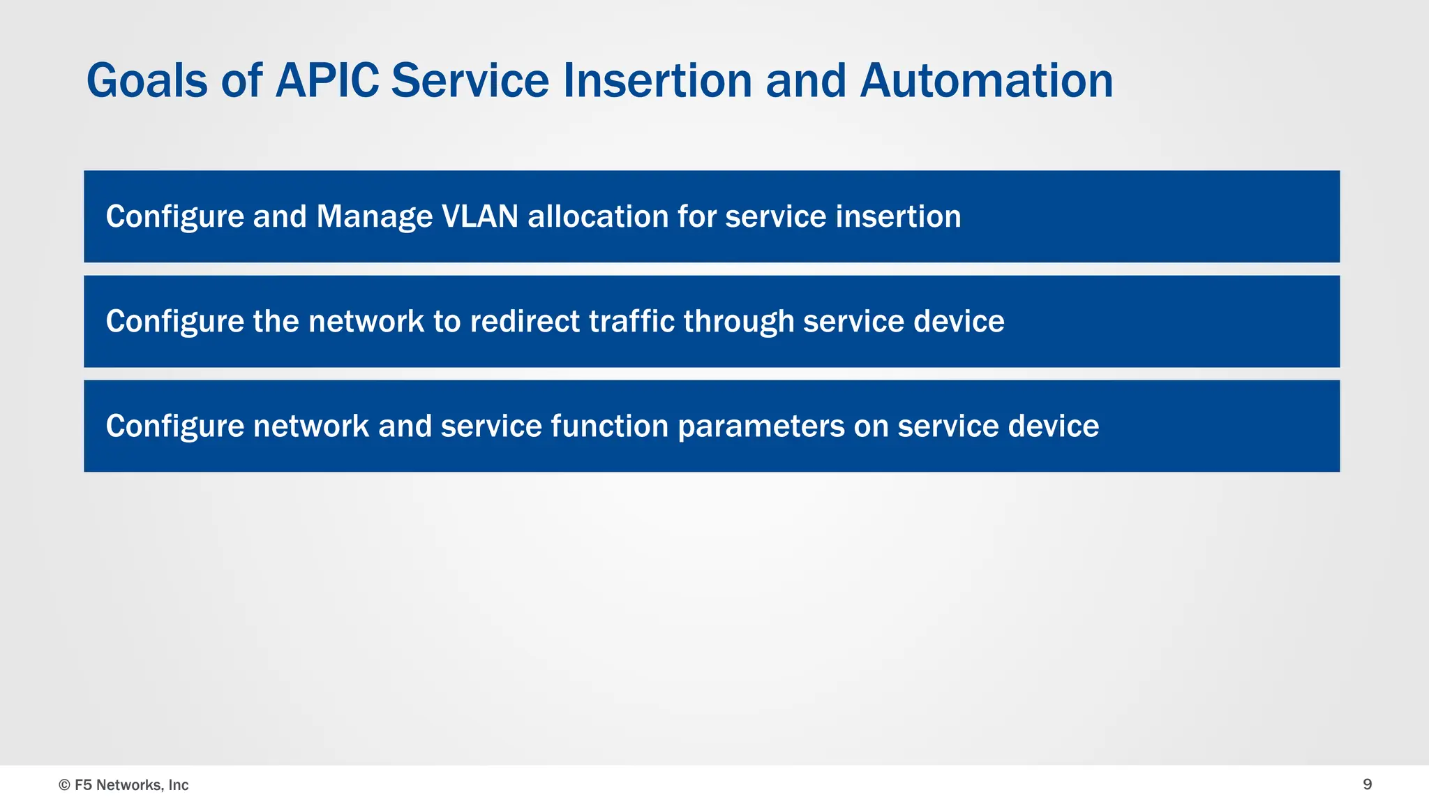 © F5 Networks, Inc 9
Goals of APIC Service Insertion and Automation
Configure and Manage VLAN allocation for service insertion
Configure the network to redirect traffic through service device
Configure network and service function parameters on service device
 