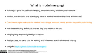 The author of this material is Julien Simon https://www.linkedin.com/in/juliensimon unless explicitly mentioned.
This material is shared under the CC BY-NC 4.0 license https://creativecommons.org/licenses/by-nc/4.0/
You are free to share and adapt this material, provided that you give appropriate credit, provide a link to the license, and indicate if changes were made.
You may not use the material for commercial purposes. You may not apply any restriction on what the license permits.
What is model merging?
• Building a "great" model is challenging, time-consuming and compute-intensive
• Instead, can we build one by merging several models based on the same architecture?
• Combine multiple task-specific models into a single multitask model without any additional training
• Not an ensembling technique: there's only one model at the end
• Merging only requires lightweight compute
• Fast process, no extra cost for training and inference, no extra inference latency
• Mergekit: https://github.com/arcee-ai/mergekit
 