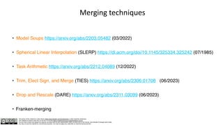 The author of this material is Julien Simon https://www.linkedin.com/in/juliensimon unless explicitly mentioned.
This material is shared under the CC BY-NC 4.0 license https://creativecommons.org/licenses/by-nc/4.0/
You are free to share and adapt this material, provided that you give appropriate credit, provide a link to the license, and indicate if changes were made.
You may not use the material for commercial purposes. You may not apply any restriction on what the license permits.
Merging techniques
• Model Soups https://arxiv.org/abs/2203.05482 (03/2022)
• Spherical Linear Interpolation (SLERP) https://dl.acm.org/doi/10.1145/325334.325242 (07/1985)
• Task Arithmetic https://arxiv.org/abs/2212.04089 (12/2022)
• Trim, Elect Sign, and Merge (TIES) https://arxiv.org/abs/2306.01708 (06/2023)
• Drop and Rescale (DARE) https://arxiv.org/abs/2311.03099 (06/2023)
• Franken-merging
 