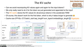 The author of this material is Julien Simon https://www.linkedin.com/in/juliensimon unless explicitly mentioned.
This material is shared under the CC BY-NC 4.0 license https://creativecommons.org/licenses/by-nc/4.0/
You are free to share and adapt this material, provided that you give appropriate credit, provide a link to the license, and indicate if changes were made.
You may not use the material for commercial purposes. You may not apply any restriction on what the license permits.
The KV cache
• Can we avoid recomputing KV values again and again for the input tokens?
• We only really need to do it for the token we just generated and appended to the input!
• The KV cache stores the KV values for all previous tokens in the accelerator RAM
• Of course, this doesn't work for the first token, which is why it takes longer to generate 😃
• Cache size (FP16)= 2*2*batch_size*seq_length*num_layers*embeddings_length ➡ Gigabytes
"Generative LLM inference" https://awsdocs-neuron.readthedocs-hosted.com
https://youtu.be/2TT384U4vQg
 
