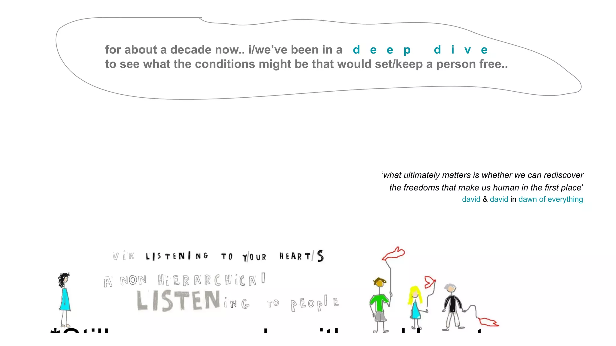 for about a decade now.. i/we’ve been in a d e e p d i v e
to see what the conditions might be that would set/keep a person free..
‘what ultimately matters is whether we can rediscover
the freedoms that make us human in the first place’
david & david in dawn of everything
 