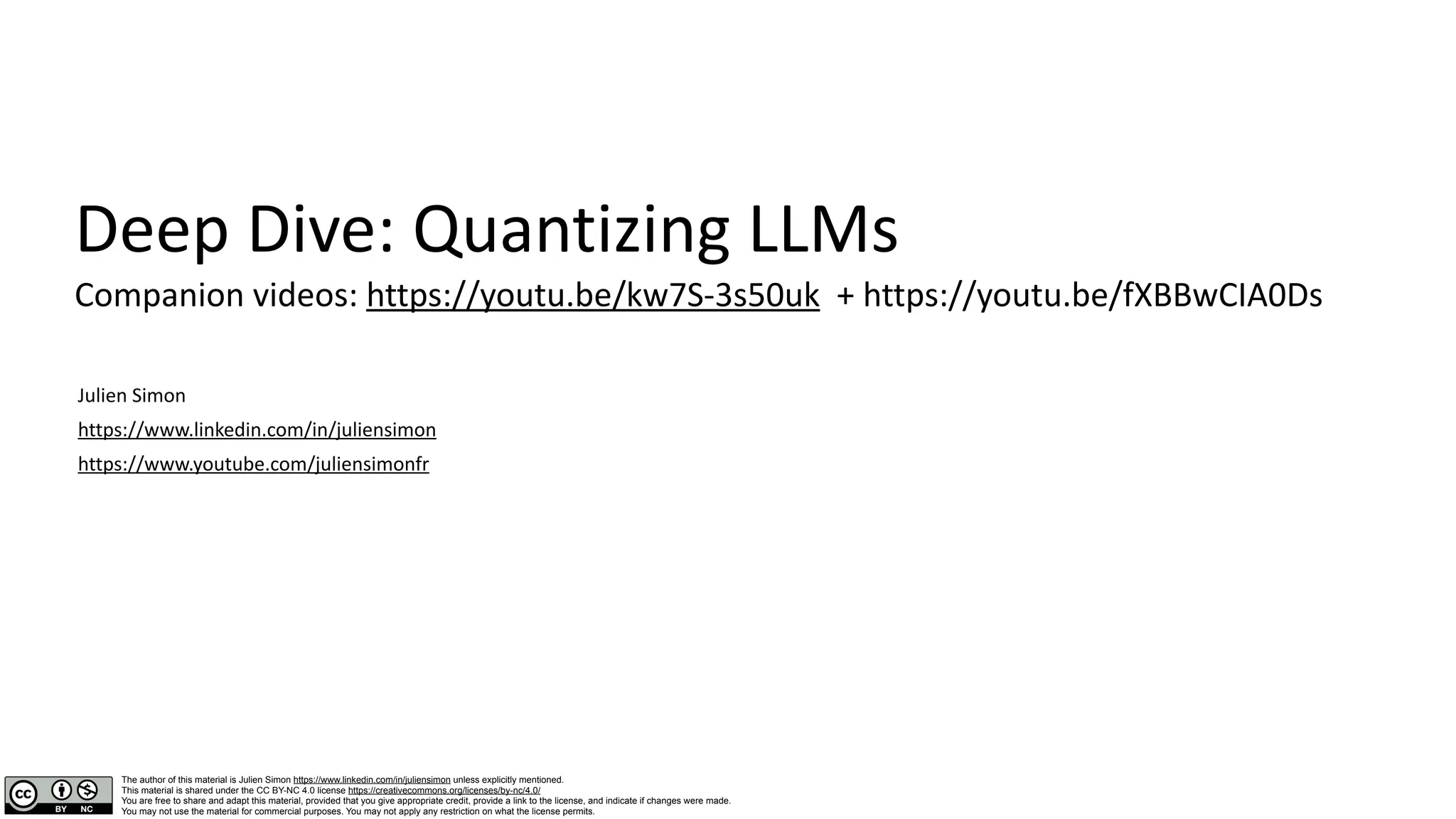 Deep Dive: Quantizing LLMs
Companion videos: https://youtu.be/kw7S-3s50uk + https://youtu.be/fXBBwCIA0Ds
Julien Simon
https://www.linkedin.com/in/juliensimon
https://www.youtube.com/juliensimonfr
The author of this material is Julien Simon https://www.linkedin.com/in/juliensimon unless explicitly mentioned.
This material is shared under the CC BY-NC 4.0 license https://creativecommons.org/licenses/by-nc/4.0/
You are free to share and adapt this material, provided that you give appropriate credit, provide a link to the license, and indicate if changes were made.
You may not use the material for commercial purposes. You may not apply any restriction on what the license permits.
 