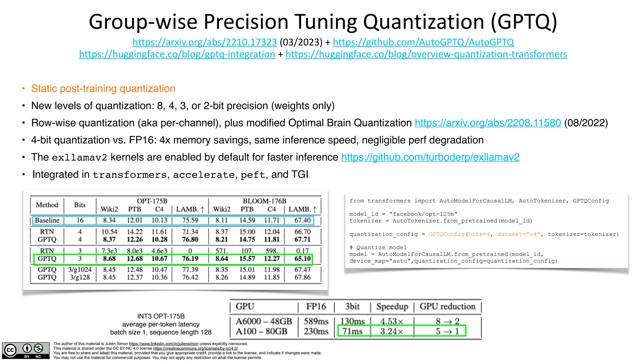 The author of this material is Julien Simon https://www.linkedin.com/in/juliensimon unless explicitly mentioned.
This material is shared under the CC BY-NC 4.0 license https://creativecommons.org/licenses/by-nc/4.0/
You are free to share and adapt this material, provided that you give appropriate credit, provide a link to the license, and indicate if changes were made.
You may not use the material for commercial purposes. You may not apply any restriction on what the license permits.
Group-wise Precision Tuning Quantization (GPTQ)
https://arxiv.org/abs/2210.17323 (03/2023) + https://github.com/AutoGPTQ/AutoGPTQ
https://huggingface.co/blog/gptq-integration + https://huggingface.co/blog/overview-quantization-transformers
• Static post-training quantization
• New levels of quantization: 8, 4, 3, or 2-bit precision (weights only)
• Row-wise quantization (aka per-channel), plus modified Optimal Brain Quantization https://arxiv.org/abs/2208.11580 (08/2022)
• 4-bit quantization vs. FP16: 4x memory savings, same inference speed, negligible perf degradation
• The exllamav2 kernels are enabled by default for faster inference https://github.com/turboderp/exllamav2
• Integrated in transformers, accelerate, peft, and TGI
from transformers import AutoModelForCausalLM, AutoTokenizer, GPTQConfig
model_id = "facebook/opt-125m"
tokenizer = AutoTokenizer.from_pretrained(model_id)
quantization_config = GPTQConfig(bits=4, dataset="c4", tokenizer=tokenizer)
# Quantize model
model = AutoModelForCausalLM.from_pretrained(model_id,
device_map="auto",quantization_config=quantization_config)
INT3 OPT-175B
average per-token latency
batch size 1, sequence length 128
 