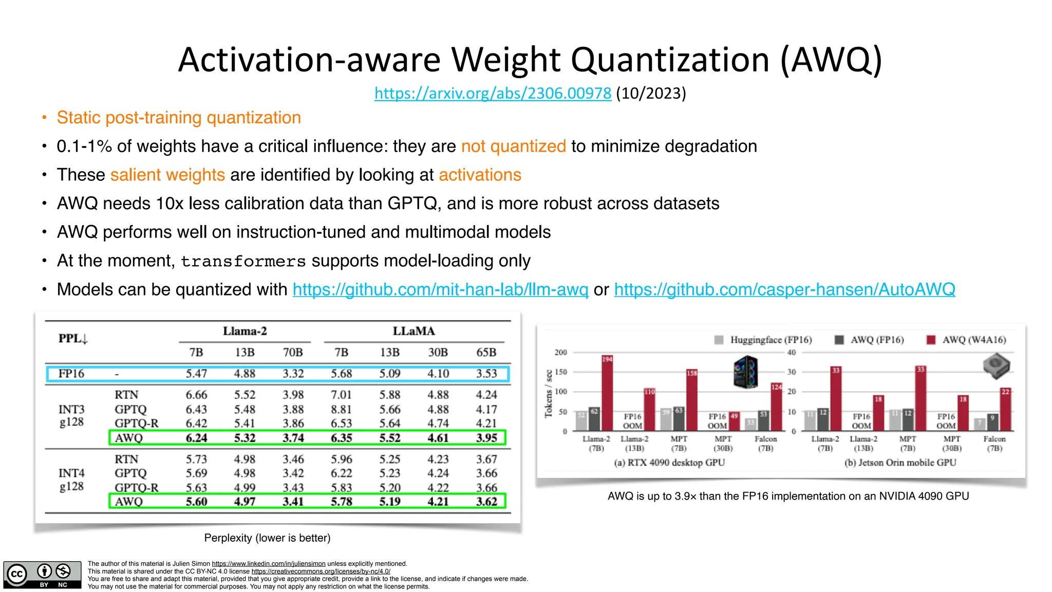 The author of this material is Julien Simon https://www.linkedin.com/in/juliensimon unless explicitly mentioned.
This material is shared under the CC BY-NC 4.0 license https://creativecommons.org/licenses/by-nc/4.0/
You are free to share and adapt this material, provided that you give appropriate credit, provide a link to the license, and indicate if changes were made.
You may not use the material for commercial purposes. You may not apply any restriction on what the license permits.
Activation-aware Weight Quantization (AWQ)
https://arxiv.org/abs/2306.00978 (10/2023)
• Static post-training quantization
• 0.1-1% of weights have a critical influence: they are not quantized to minimize degradation
• These salient weights are identified by looking at activations
• AWQ needs 10x less calibration data than GPTQ, and is more robust across datasets
• AWQ performs well on instruction-tuned and multimodal models
• At the moment, transformers supports model-loading only
• Models can be quantized with https://github.com/mit-han-lab/llm-awq or https://github.com/casper-hansen/AutoAWQ
Perplexity (lower is better)
AWQ is up to 3.9× than the FP16 implementation on an NVIDIA 4090 GPU
 