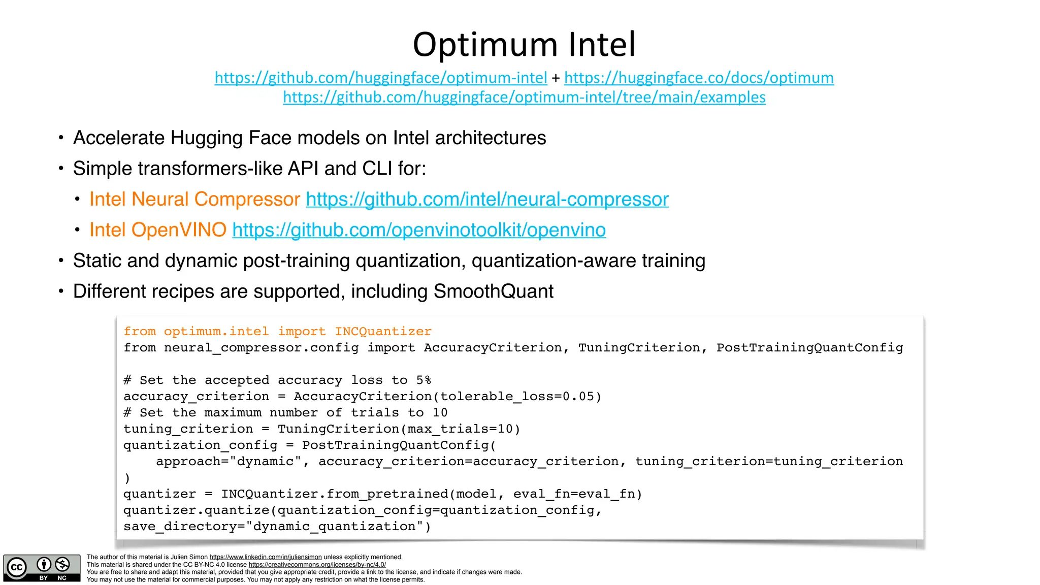 The author of this material is Julien Simon https://www.linkedin.com/in/juliensimon unless explicitly mentioned.
This material is shared under the CC BY-NC 4.0 license https://creativecommons.org/licenses/by-nc/4.0/
You are free to share and adapt this material, provided that you give appropriate credit, provide a link to the license, and indicate if changes were made.
You may not use the material for commercial purposes. You may not apply any restriction on what the license permits.
Optimum Intel
https://github.com/huggingface/optimum-intel + https://huggingface.co/docs/optimum
https://github.com/huggingface/optimum-intel/tree/main/examples
• Accelerate Hugging Face models on Intel architectures
• Simple transformers-like API and CLI for:
• Intel Neural Compressor https://github.com/intel/neural-compressor
• Intel OpenVINO https://github.com/openvinotoolkit/openvino
• Static and dynamic post-training quantization, quantization-aware training
• Different recipes are supported, including SmoothQuant
from optimum.intel import INCQuantizer
from neural_compressor.config import AccuracyCriterion, TuningCriterion, PostTrainingQuantConfig
# Set the accepted accuracy loss to 5%
accuracy_criterion = AccuracyCriterion(tolerable_loss=0.05)
# Set the maximum number of trials to 10
tuning_criterion = TuningCriterion(max_trials=10)
quantization_config = PostTrainingQuantConfig(
approach="dynamic", accuracy_criterion=accuracy_criterion, tuning_criterion=tuning_criterion
)
quantizer = INCQuantizer.from_pretrained(model, eval_fn=eval_fn)
quantizer.quantize(quantization_config=quantization_config,
save_directory="dynamic_quantization")
 
