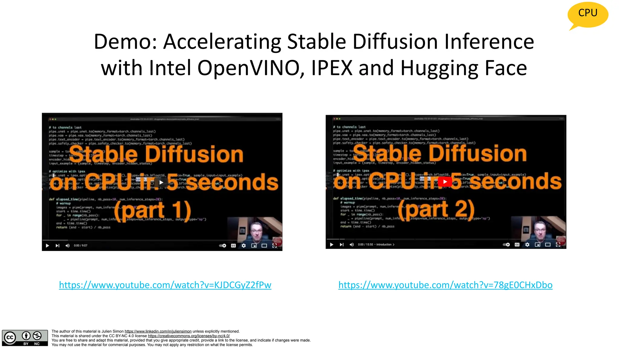 The author of this material is Julien Simon https://www.linkedin.com/in/juliensimon unless explicitly mentioned.
This material is shared under the CC BY-NC 4.0 license https://creativecommons.org/licenses/by-nc/4.0/
You are free to share and adapt this material, provided that you give appropriate credit, provide a link to the license, and indicate if changes were made.
You may not use the material for commercial purposes. You may not apply any restriction on what the license permits.
Demo: Accelerating Stable Diffusion Inference
with Intel OpenVINO, IPEX and Hugging Face
https://www.youtube.com/watch?v=KJDCGyZ2fPw https://www.youtube.com/watch?v=78gE0CHxDbo
CPU
 