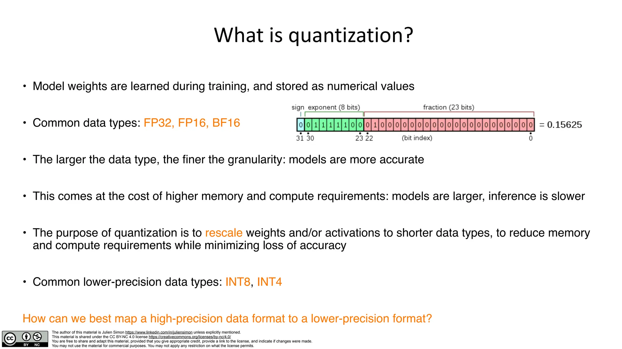 The author of this material is Julien Simon https://www.linkedin.com/in/juliensimon unless explicitly mentioned.
This material is shared under the CC BY-NC 4.0 license https://creativecommons.org/licenses/by-nc/4.0/
You are free to share and adapt this material, provided that you give appropriate credit, provide a link to the license, and indicate if changes were made.
You may not use the material for commercial purposes. You may not apply any restriction on what the license permits.
What is quantization?
• Model weights are learned during training, and stored as numerical values
• Common data types: FP32, FP16, BF16
• The larger the data type, the finer the granularity: models are more accurate
• This comes at the cost of higher memory and compute requirements: models are larger, inference is slower
• The purpose of quantization is to rescale weights and/or activations to shorter data types, to reduce memory
and compute requirements while minimizing loss of accuracy
• Common lower-precision data types: INT8, INT4
How can we best map a high-precision data format to a lower-precision format?
 