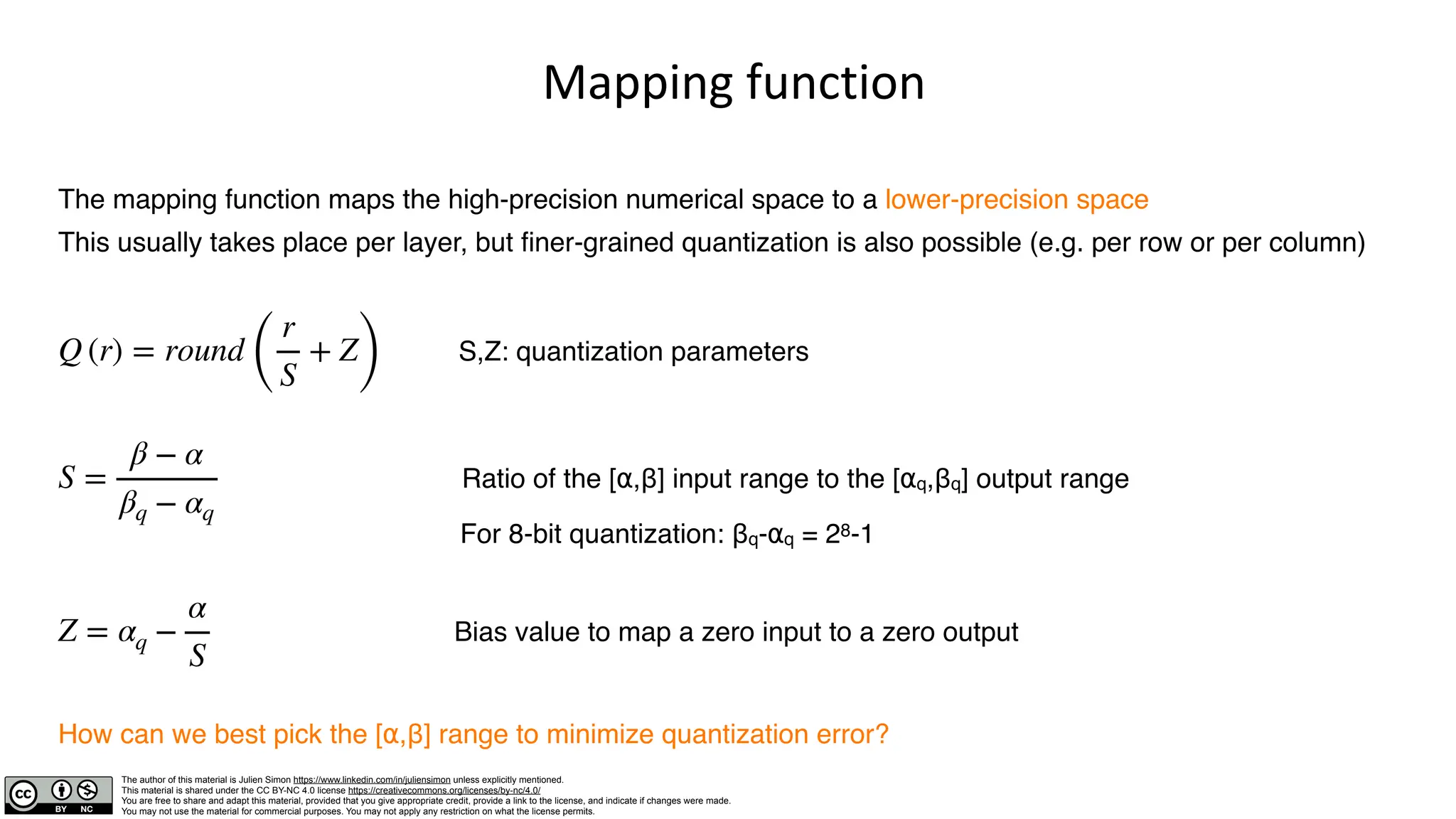 The author of this material is Julien Simon https://www.linkedin.com/in/juliensimon unless explicitly mentioned.
This material is shared under the CC BY-NC 4.0 license https://creativecommons.org/licenses/by-nc/4.0/
You are free to share and adapt this material, provided that you give appropriate credit, provide a link to the license, and indicate if changes were made.
You may not use the material for commercial purposes. You may not apply any restriction on what the license permits.
Mapping function
The mapping function maps the high-precision numerical space to a lower-precision space
This usually takes place per layer, but finer-grained quantization is also possible (e.g. per row or per column)
S,Z: quantization parameters
Ratio of the [⍺,β] input range to the [⍺q,βq] output range
For 8-bit quantization: βq-⍺q = 28-1
Bias value to map a zero input to a zero output
How can we best pick the [⍺,β] range to minimize quantization error?
Q (r) = round
(
r
S
+ Z
)
S =
β − α
βq − αq
Z = αq −
α
S
 