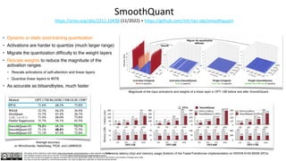 The author of this material is Julien Simon https://www.linkedin.com/in/juliensimon unless explicitly mentioned.
This material is shared under the CC BY-NC 4.0 license https://creativecommons.org/licenses/by-nc/4.0/
You are free to share and adapt this material, provided that you give appropriate credit, provide a link to the license, and indicate if changes were made.
You may not use the material for commercial purposes. You may not apply any restriction on what the license permits.
SmoothQuant
https://arxiv.org/abs/2211.10438 (11/2022) + https://github.com/mit-han-lab/smoothquant
• Dynamic or static post-training quantization
• Activations are harder to quantize (much larger range)
• Migrate the quantization difficulty to the weight layers
• Rescale weights to reduce the magnitude of the
activation ranges
• Rescale activations of self-attention and linear layers
• Quantize linear layers to INT8
• As accurate as bitsandbytes, much faster
Magnitude of the input activations and weights of a linear layer in OPT-13B before and after SmoothQuant.
Inference latency (top) and memory usage (bottom) of the FasterTransformer implementation on NVIDIA A100-80GB GPUs
Average accuracy
on WinoGrande, HellaSwag, PIQA, and LAMBADA
 