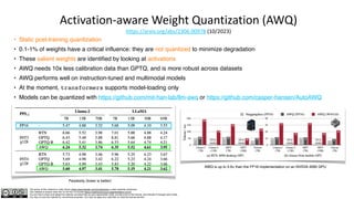 The author of this material is Julien Simon https://www.linkedin.com/in/juliensimon unless explicitly mentioned.
This material is shared under the CC BY-NC 4.0 license https://creativecommons.org/licenses/by-nc/4.0/
You are free to share and adapt this material, provided that you give appropriate credit, provide a link to the license, and indicate if changes were made.
You may not use the material for commercial purposes. You may not apply any restriction on what the license permits.
Activation-aware Weight Quantization (AWQ)
https://arxiv.org/abs/2306.00978 (10/2023)
• Static post-training quantization
• 0.1-1% of weights have a critical influence: they are not quantized to minimize degradation
• These salient weights are identified by looking at activations
• AWQ needs 10x less calibration data than GPTQ, and is more robust across datasets
• AWQ performs well on instruction-tuned and multimodal models
• At the moment, transformers supports model-loading only
• Models can be quantized with https://github.com/mit-han-lab/llm-awq or https://github.com/casper-hansen/AutoAWQ
Perplexity (lower is better)
AWQ is up to 3.9× than the FP16 implementation on an NVIDIA 4090 GPU
 
