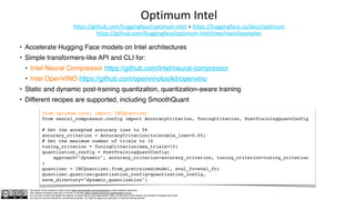 The author of this material is Julien Simon https://www.linkedin.com/in/juliensimon unless explicitly mentioned.
This material is shared under the CC BY-NC 4.0 license https://creativecommons.org/licenses/by-nc/4.0/
You are free to share and adapt this material, provided that you give appropriate credit, provide a link to the license, and indicate if changes were made.
You may not use the material for commercial purposes. You may not apply any restriction on what the license permits.
Optimum Intel
https://github.com/huggingface/optimum-intel + https://huggingface.co/docs/optimum
https://github.com/huggingface/optimum-intel/tree/main/examples
• Accelerate Hugging Face models on Intel architectures
• Simple transformers-like API and CLI for:
• Intel Neural Compressor https://github.com/intel/neural-compressor
• Intel OpenVINO https://github.com/openvinotoolkit/openvino
• Static and dynamic post-training quantization, quantization-aware training
• Different recipes are supported, including SmoothQuant
from optimum.intel import INCQuantizer
from neural_compressor.config import AccuracyCriterion, TuningCriterion, PostTrainingQuantConfig
# Set the accepted accuracy loss to 5%
accuracy_criterion = AccuracyCriterion(tolerable_loss=0.05)
# Set the maximum number of trials to 10
tuning_criterion = TuningCriterion(max_trials=10)
quantization_config = PostTrainingQuantConfig(
approach="dynamic", accuracy_criterion=accuracy_criterion, tuning_criterion=tuning_criterion
)
quantizer = INCQuantizer.from_pretrained(model, eval_fn=eval_fn)
quantizer.quantize(quantization_config=quantization_config,
save_directory="dynamic_quantization")
 