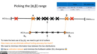 The author of this material is Julien Simon https://www.linkedin.com/in/juliensimon unless explicitly mentioned.
This material is shared under the CC BY-NC 4.0 license https://creativecommons.org/licenses/by-nc/4.0/
You are free to share and adapt this material, provided that you give appropriate credit, provide a link to the license, and indicate if changes were made.
You may not use the material for commercial purposes. You may not apply any restriction on what the license permits.
Picking the [⍺,β] range
[ ]
minFP32 maxFP32
⍺ β
0
[ ]
minINT8 maxINT8
⍺q βq
0
To make the best use of [⍺q,βq], we need to get rid of outliers
How many can we eliminate without hurting accuracy too much?
We need to minimize information loss between the two distributions
➡ Use a calibration dataset and minimize the Kullback-Leibler (KL) divergence 😱
Range Min. positive value
FP32 / BF16 [±1.18e-38, ±3.4e38] 1.4e-45
INT8 [-128, +127] 1
 
