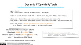 The author of this material is Julien Simon https://www.linkedin.com/in/juliensimon unless explicitly mentioned.
This material is shared under the CC BY-NC 4.0 license https://creativecommons.org/licenses/by-nc/4.0/
You are free to share and adapt this material, provided that you give appropriate credit, provide a link to the license, and indicate if changes were made.
You may not use the material for commercial purposes. You may not apply any restriction on what the license permits.
Dynamic PTQ with PyTorch
https://pytorch.org/tutorials/intermediate/dynamic_quantization_bert_tutorial.html
import torch
from transformers import BertTokenizer, BertModel
device = torch.device("cuda:0" if torch.cuda.is_available() else "cpu")
tokenizer = BertTokenizer.from_pretrained('bert-base-uncased')
orig_model = BertModel.from_pretrained("bert-base-uncased").to(device=device)
quantized_model = torch.quantization.quantize_dynamic(
orig_model, {torch.nn.Linear}, dtype=torch.qint8
)
Quantization of the Linear layers to INT8
Model size: 437MB ➡ 181MB (-58%)
Inference latency (1 thread): 34.7 ms ➡ 24 ms (-31%)
<1% F1 degradation on MRPC task
Amazon EC2 c6i.4xlarge, AWS Deep Learning AMI, PyTorch 2.2.0 + IPEX 2.2.0
(output): BertOutput(
(dense): DynamicQuantizedLinear(in_features=3072,
out_features=768, dtype=torch.qint8, qscheme=torch.per_tensor_affine)
(LayerNorm): LayerNorm((768,), eps=1e-12, elementwise_affine=True)
(dropout): Dropout(p=0.1, inplace=False)
)
 