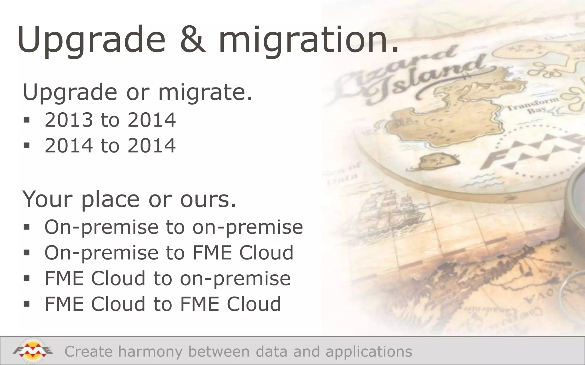 Upgrade & migration.
Upgrade or migrate.
 2013 to 2014
 2014 to 2014

Your place or ours.





On-premise to on-premise
On-premise to FME Cloud
FME Cloud to on-premise
FME Cloud to FME Cloud
Create harmony between data and applications

 
