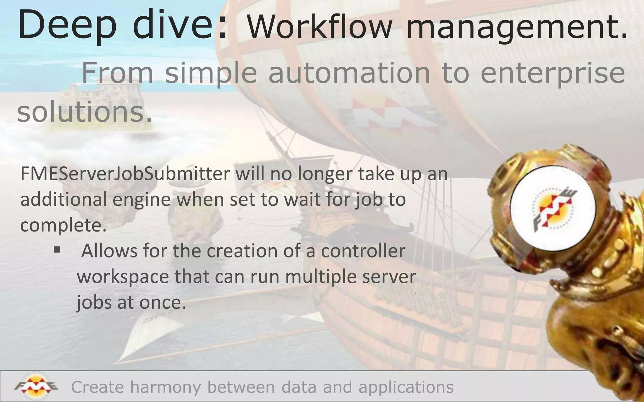 Deep dive: Workflow management.
From simple automation to enterprise
solutions.
FMEServerJobSubmitter will no longer take up an
additional engine when set to wait for job to
complete.
 Allows for the creation of a controller
workspace that can run multiple server
jobs at once.

Create harmony between data and applications

 