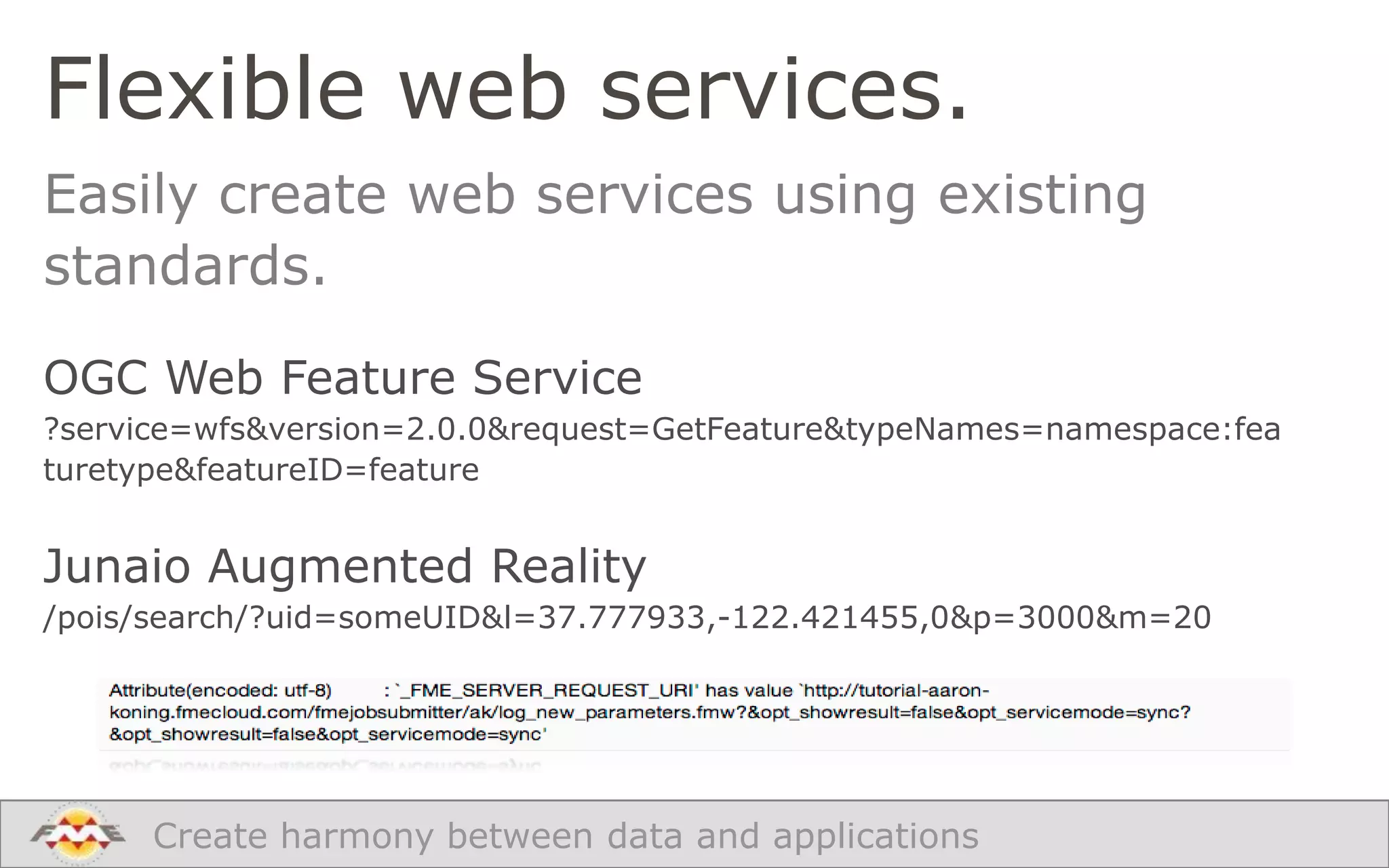Flexible web services.
Easily create web services using existing
standards.
OGC Web Feature Service
?service=wfs&version=2.0.0&request=GetFeature&typeNames=namespace:fea
turetype&featureID=feature

Junaio Augmented Reality
/pois/search/?uid=someUID&l=37.777933,-122.421455,0&p=3000&m=20

Create harmony between data and applications

 
