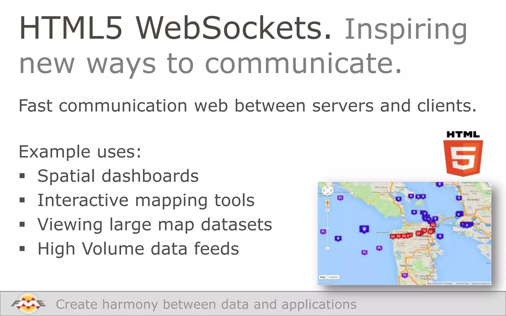 HTML5 WebSockets. Inspiring
new ways to communicate.

Fast communication web between servers and clients.

Example uses:
 Spatial dashboards
 Interactive mapping tools
 Viewing large map datasets
 High Volume data feeds
Create harmony between data and applications

 
