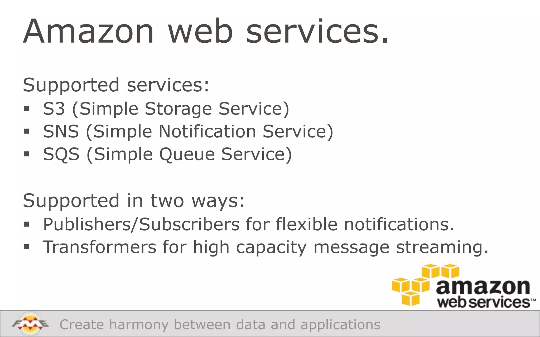 Amazon web services.
Supported services:
 S3 (Simple Storage Service)
 SNS (Simple Notification Service)
 SQS (Simple Queue Service)

Supported in two ways:
 Publishers/Subscribers for flexible notifications.
 Transformers for high capacity message streaming.

Create harmony between data and applications

 