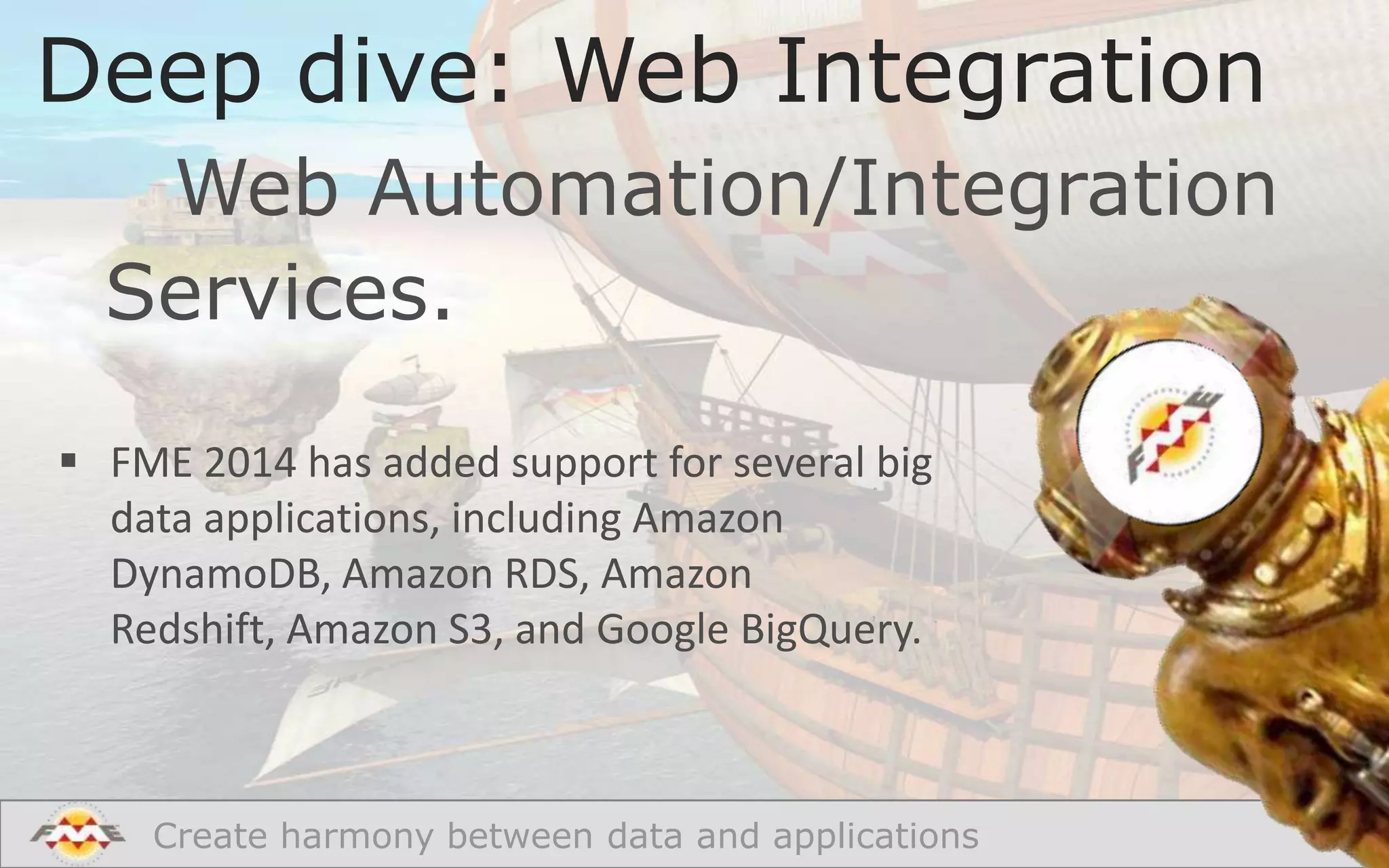 Deep dive: Web Integration
Web Automation/Integration
Services.
 FME 2014 has added support for several big
data applications, including Amazon
DynamoDB, Amazon RDS, Amazon
Redshift, Amazon S3, and Google BigQuery.

Create harmony between data and applications

 