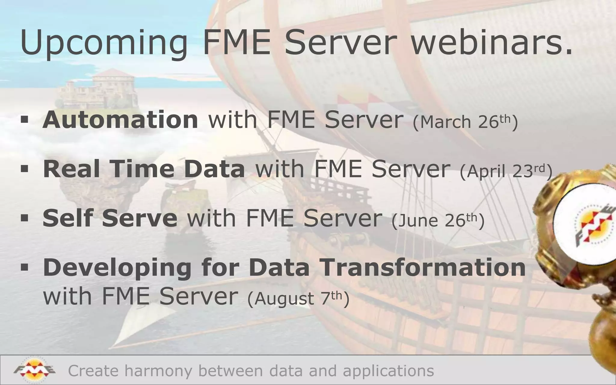 Upcoming FME Server webinars.
 Automation with FME Server

(March 26th)

 Real Time Data with FME Server

 Self Serve with FME Server

(April 23rd)

(June 26th)

 Developing for Data Transformation
with FME Server (August 7th)
Create harmony between data and applications

 