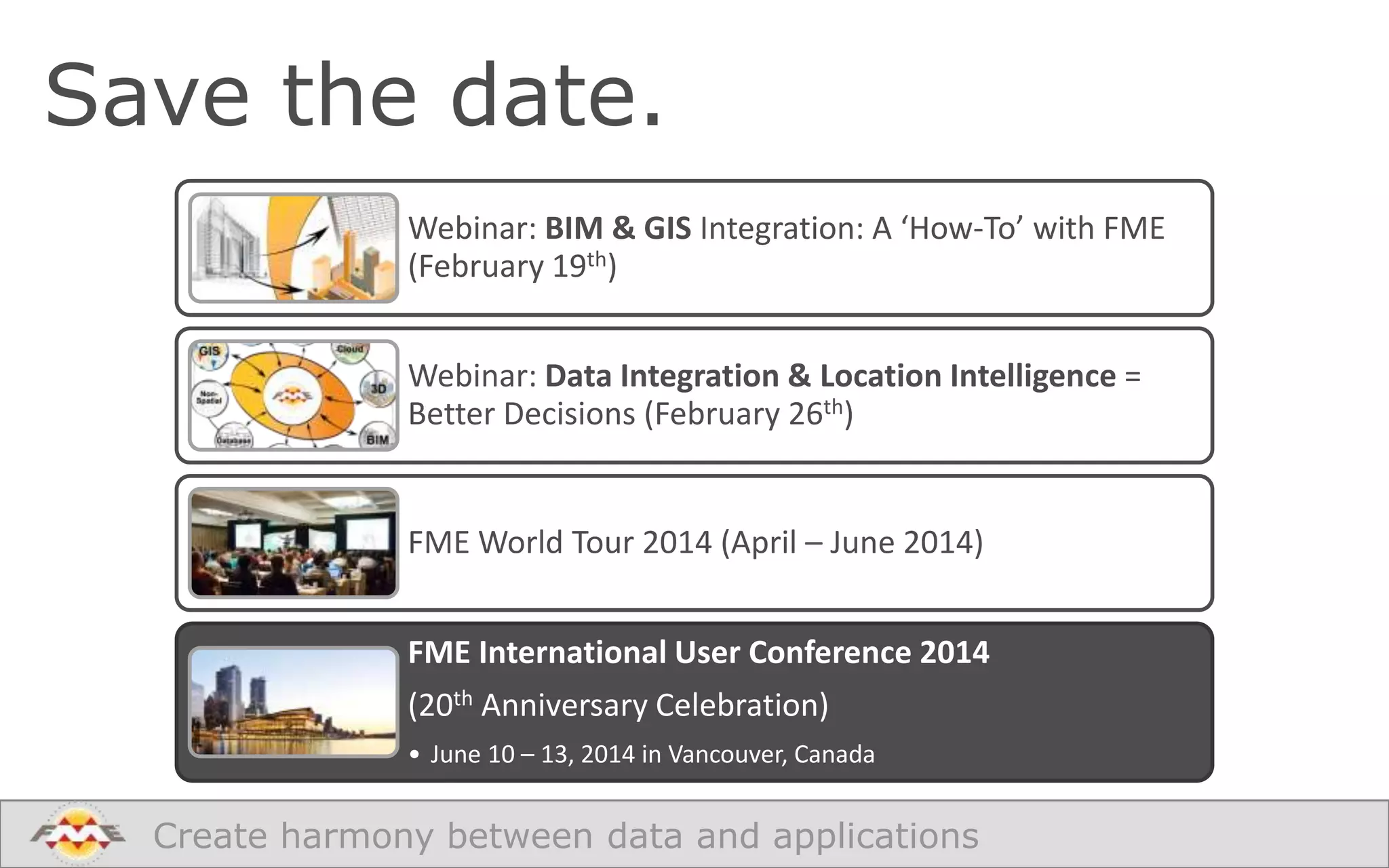Save the date.
Webinar: BIM & GIS Integration: A ‘How-To’ with FME
(February 19th)

Webinar: Data Integration & Location Intelligence =
Better Decisions (February 26th)

FME World Tour 2014 (April – June 2014)
FME International User Conference 2014
(20th Anniversary Celebration)
• June 10 – 13, 2014 in Vancouver, Canada

Create harmony between data and applications

 