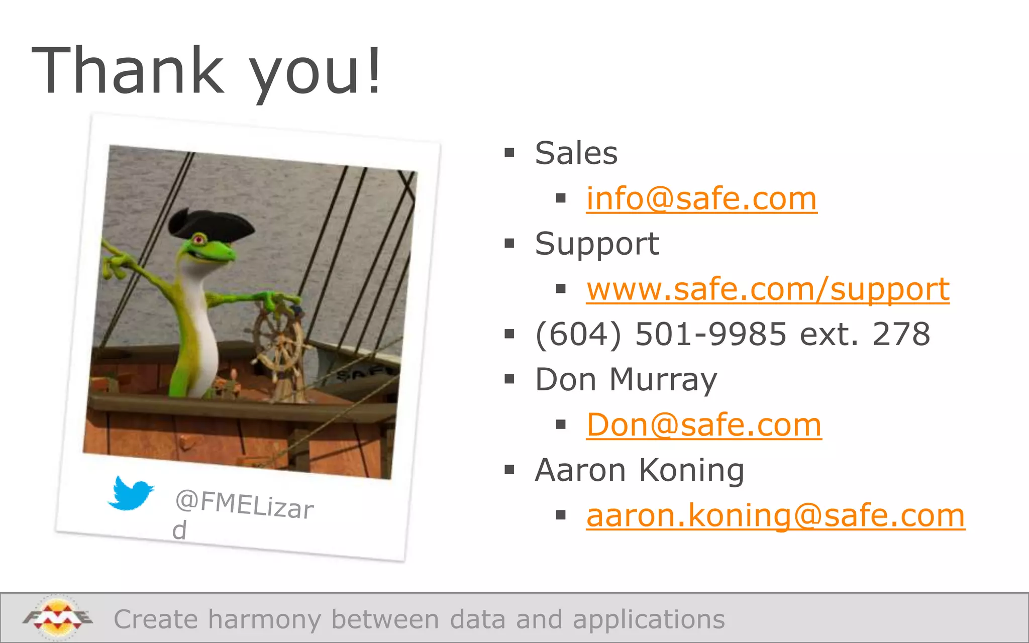 Thank you!
 Sales
 info@safe.com
 Support
 www.safe.com/support
 (604) 501-9985 ext. 278
 Don Murray
 Don@safe.com
 Aaron Koning
 aaron.koning@safe.com
Create harmony between data and applications

 