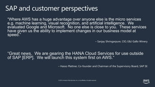 © 2019, Amazon Web Services, Inc. or its affiliates. All rights reserved.
SAP and customer perspectives
“Where AWS has a huge advantage over anyone else is the micro services
e.g. machine learning, visual recognition, and artificial intelligence. We
evaluated Google and Microsoft. No one else is close to you. These services
have given us the ability to implement changes in our business model at
speed.”
– Sanjay Shringarpure, CIO, E&J Gallo Winery
“Great news. We are gearing the HANA Cloud Services for use outside
of SAP [ERP]. We will launch this system first on AWS.“
– Hasso Plattner, Co-founder and Chairman of the Supervisory Board, SAP SE
 