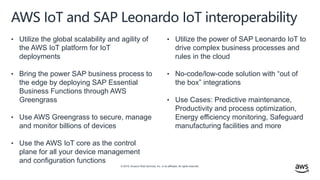 © 2019, Amazon Web Services, Inc. or its affiliates. All rights reserved.
AWS IoT and SAP Leonardo IoT interoperability
• Utilize the global scalability and agility of
the AWS IoT platform for IoT
deployments
• Bring the power SAP business process to
the edge by deploying SAP Essential
Business Functions through AWS
Greengrass
• Use AWS Greengrass to secure, manage
and monitor billions of devices
• Use the AWS IoT core as the control
plane for all your device management
and configuration functions
• Utilize the power of SAP Leonardo IoT to
drive complex business processes and
rules in the cloud
• No-code/low-code solution with “out of
the box” integrations
• Use Cases: Predictive maintenance,
Productivity and process optimization,
Energy efficiency monitoring, Safeguard
manufacturing facilities and more
Key business benefits
 