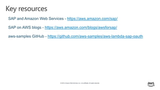 © 2019, Amazon Web Services, Inc. or its affiliates. All rights reserved.
Key resources
SAP and Amazon Web Services - https://aws.amazon.com/sap/
SAP on AWS blogs - https://aws.amazon.com/blogs/awsforsap/
aws-samples GitHub - https://github.com/aws-samples/aws-lambda-sap-oauth
 
