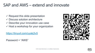 © 2019, Amazon Web Services, Inc. or its affiliates. All rights reserved.
SAP and AWS – extend and innovate
 Request this slide presentation
 Discuss solution architecture
 Describe your innovation use case
 Host a workshop for your organization
https://tinyurl.com/yyakj3v5
Password = “AWS”
 